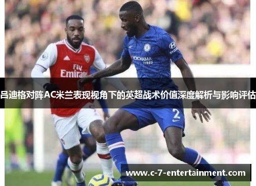 吕迪格对阵AC米兰表现视角下的英超战术价值深度解析与影响评估