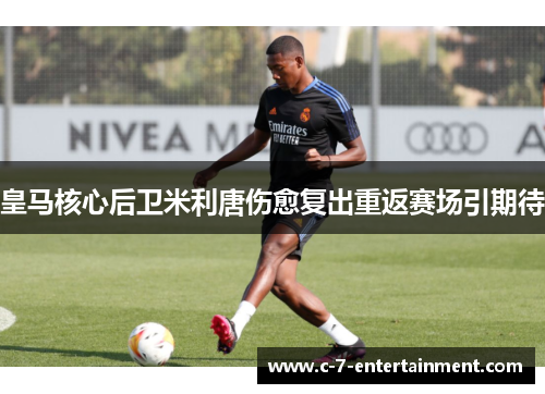 皇马核心后卫米利唐伤愈复出重返赛场引期待 皇马核心后卫米利唐伤愈复出重返赛场引期待