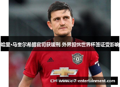 哈里·马奎尔希腊官司获缓刑 外界担忧世界杯签证受影响