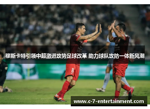 穆斯卡特引领中超激进攻势足球改革 助力球队攻防一体新风潮