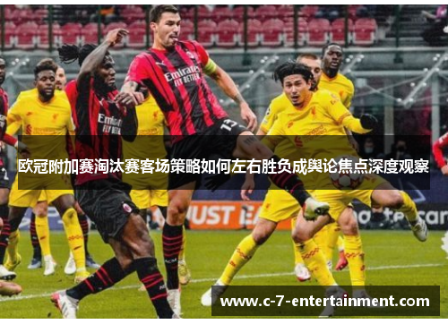 欧冠附加赛淘汰赛客场策略如何左右胜负成舆论焦点深度观察
